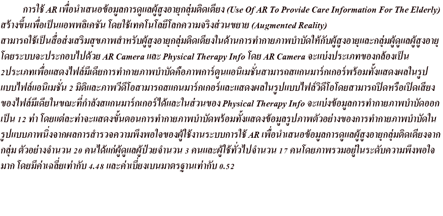  การใช้ AR เพื่อนำเสนอข้อมูลการดูแลผู้สูงอายุกลุ่มติดเตียง (Use Of AR To Provide Care Information For The Elderly)สร้างขึ้นเพื่อเป็นแอพพลิเคชัน โดยใช้เทคโนโลยีโลกความจริงส่วนขยาย (Augmented Reality)สามารถใช้เป็นสื่อส่งเสริมสุขภาพสำหรับผู้สูงอายุกลุ่มติดเตียงในด้านการทำกายภาพบำบัดให้กับผู้สูงอายุและกลุ่มผู้ดูแลผู้สูงอายุ โดยระบบจะประกอบไปด้วย AR Camera และ Physical Therapy Info โดย AR Camera จะแบ่งประเภทของกล้องเป็น 2ประเภทเพื่อแสดงไฟล์มีเดียการทำกายภาพบำบัดคือภาพการ์ตูนแอนิเมชั่นสามารถสแกนมาร์กเกอร์พร้อมทั้งแสดงผลในรูป แบบไฟล์แอนิเมชั่น 2 มิติและภาพวีดีโอสามารถสแกนมาร์กเกอร์และแสดงผลในรูปแบบไฟล์วิดีโอโดยสามารถปิดหรือเปิดเสียง ของไฟล์มีเดียในขณะที่กำลังสแกนมาร์กเกอร์ได้และในส่วนของ Physical Therapy Info จะแบ่งข้อมูลการทำกายภาพบำบัดออก เป็น 12 ท่า โดยแต่ละท่าจะแสดงขั้นตอนการทำกายภาพบำบัดพร้อมทั้งแสดงข้อมูลรูปภาพตัวอย่างของการทำกายภาพบำบัดใน รูปแบบภาพนิ่งจากผลการสำรวจความพึงพอใจของผู้ใช้งานระบบการใช้ AR เพื่อนำเสนอข้อมูลการดูแลผู้สูงอายุกลุ่มติดเตียงจาก กลุ่ม ตัวอย่างจำนวน 20 คนได้แก่ผู้ดูแลผู้ป่วยจำนวน 3 คนและผู้ใช้ทั่วไปจำนวน 17 คนโดยภาพรวมอยู่ในระดับความพึงพอใจ มาก โดยมีค่าเฉลี่ยเท่ากับ 4.48 และค่าเบี่ยงเบนมาตรฐานเท่ากับ 0.52 