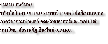 ธนดน แสงจันทร์ รหัสนักศึกษา 55143330 สาขาวิชาเทคโนโลยีสารสนเทศ ภาควิชาคอมพิวเตอร์ คณะวิทยศาสตร์และเทคโนโลยี มหาวิทยาลัยราชภัฏเชียงใหม่ (CMRU). 